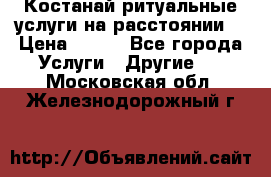 Костанай-ритуальные услуги на расстоянии. › Цена ­ 100 - Все города Услуги » Другие   . Московская обл.,Железнодорожный г.